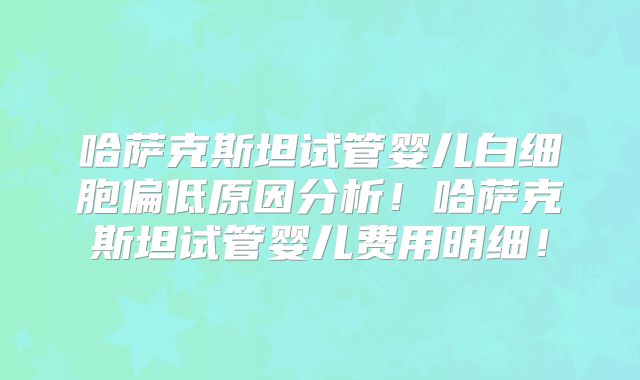 哈萨克斯坦试管婴儿白细胞偏低原因分析！哈萨克斯坦试管婴儿费用明细！