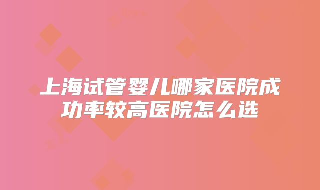 上海试管婴儿哪家医院成功率较高医院怎么选