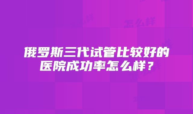 俄罗斯三代试管比较好的医院成功率怎么样？