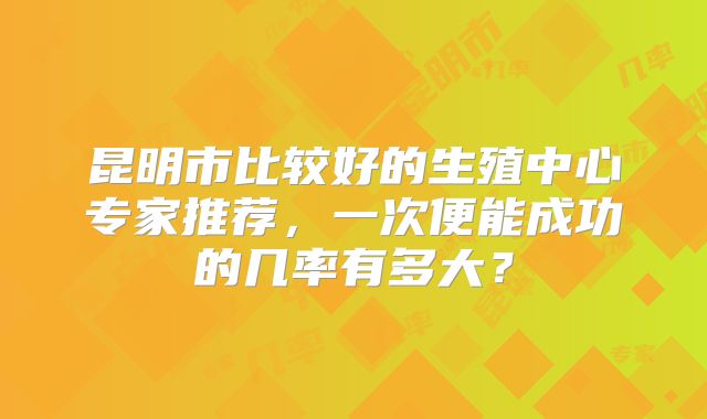 昆明市比较好的生殖中心专家推荐,一次便能成功的几率有多大?