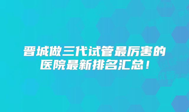 晋城做三代试管最厉害的医院最新排名汇总！