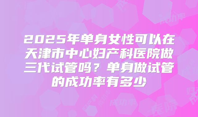 2025年单身女性可以在天津市中心妇产科医院做三代试管吗？单身做试管的成功率有多少
