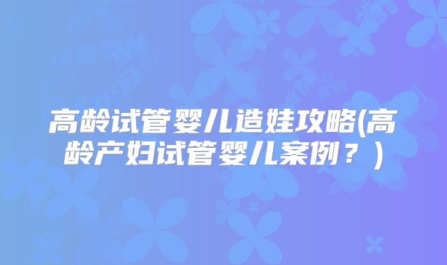高龄试管婴儿造娃攻略(高龄产妇试管婴儿案例?)
