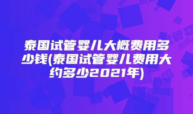 泰国试管婴儿大概费用多少钱(泰国试管婴儿费用大约多少2021年)