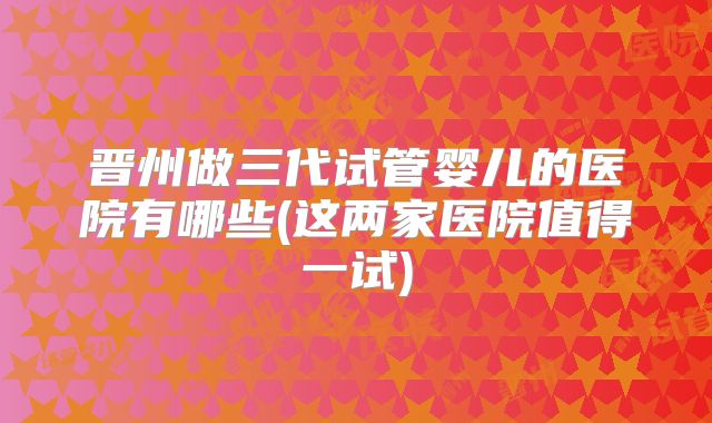 晋州做三代试管婴儿的医院有哪些(这两家医院值得一试)