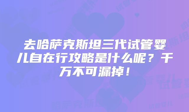 去哈萨克斯坦三代试管婴儿自在行攻略是什么呢?千万不可漏掉!