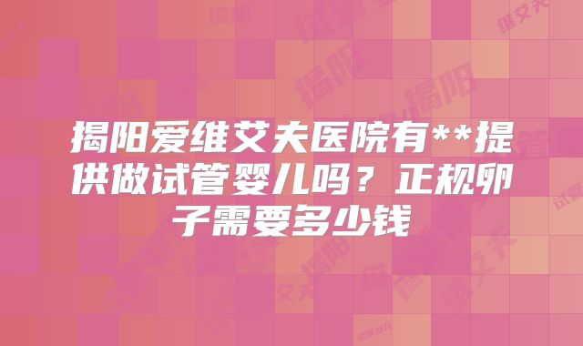 揭阳爱维艾夫医院有**提供做试管婴儿吗？正规卵子需要多少钱