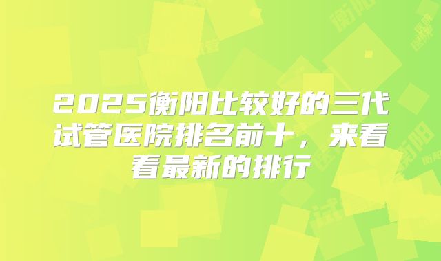 2025衡阳比较好的三代试管医院排名前十，来看看最新的排行