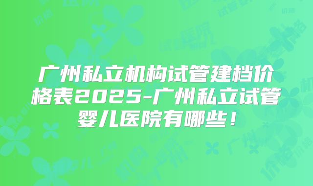 广州私立机构试管建档价格表2025-广州私立试管婴儿医院有哪些!