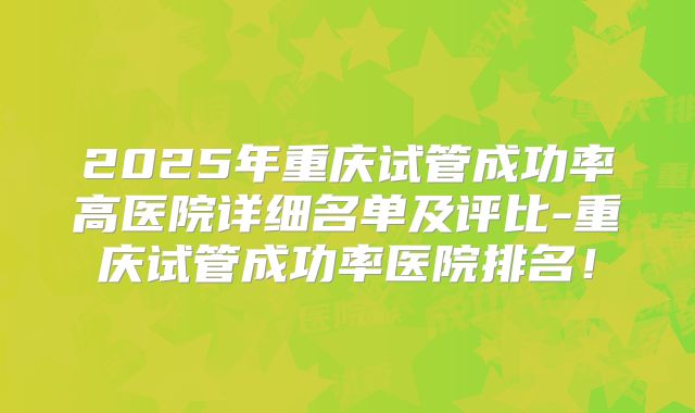 2025年重庆试管成功率高医院详细名单及评比-重庆试管成功率医院排名！