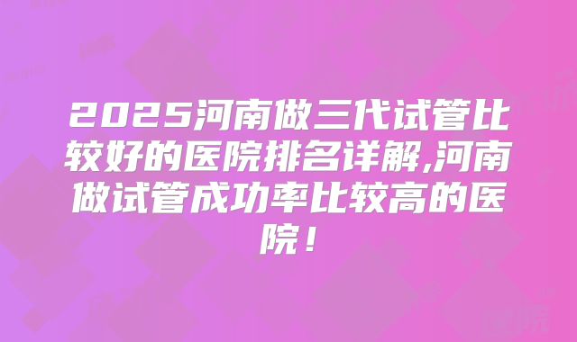 2025河南做三代试管比较好的医院排名详解,河南做试管成功率比较高的医院！