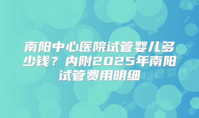 南阳中心医院试管婴儿多少钱？内附2025年南阳试管费用明细