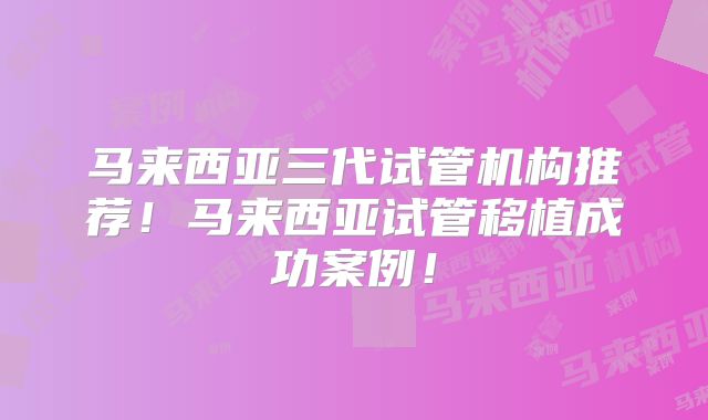 马来西亚三代试管机构推荐！马来西亚试管移植成功案例！