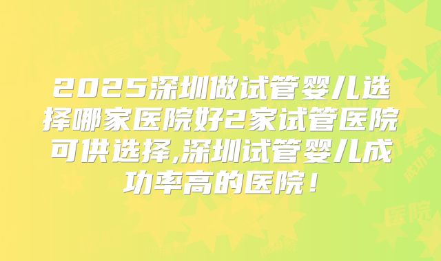 2025深圳做试管婴儿选择哪家医院好2家试管医院可供选择,深圳试管婴儿成功率高的医院！