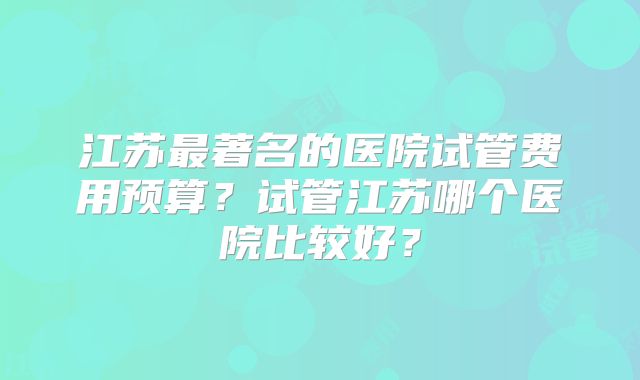 江苏最著名的医院试管费用预算？试管江苏哪个医院比较好？