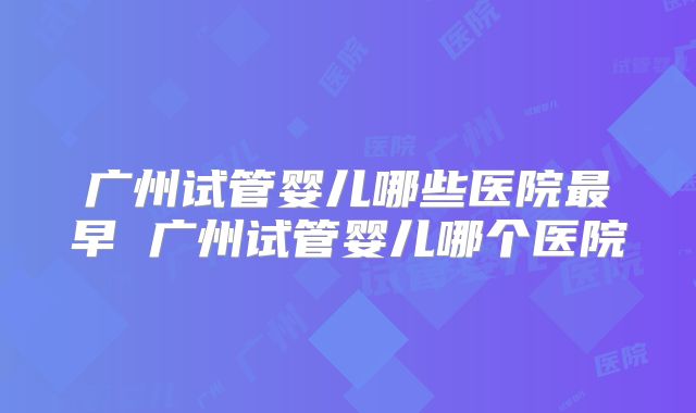 广州试管婴儿哪些医院最早 广州试管婴儿哪个医院