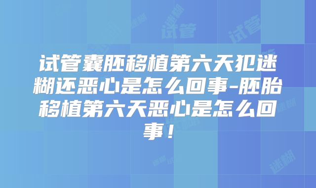 试管囊胚移植第六天犯迷糊还恶心是怎么回事-胚胎移植第六天恶心是怎么回事！