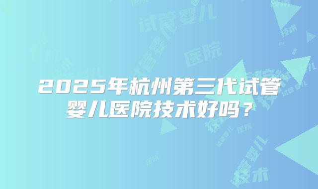 2025年杭州第三代试管婴儿医院技术好吗？