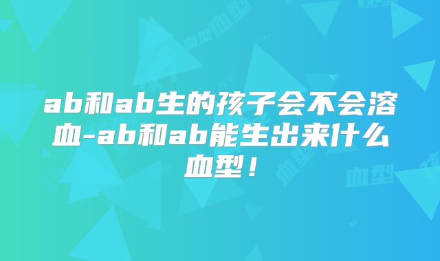 ab和ab生的孩子会不会溶血-ab和ab能生出来什么血型!