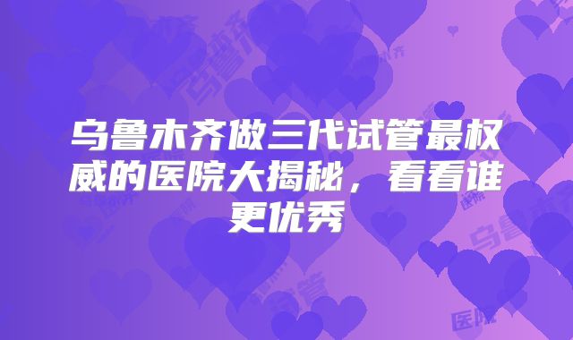 乌鲁木齐做三代试管最权威的医院大揭秘，看看谁更优秀