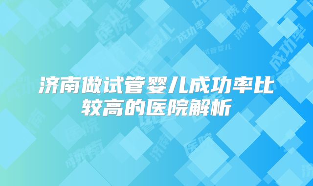济南做试管婴儿成功率比较高的医院解析