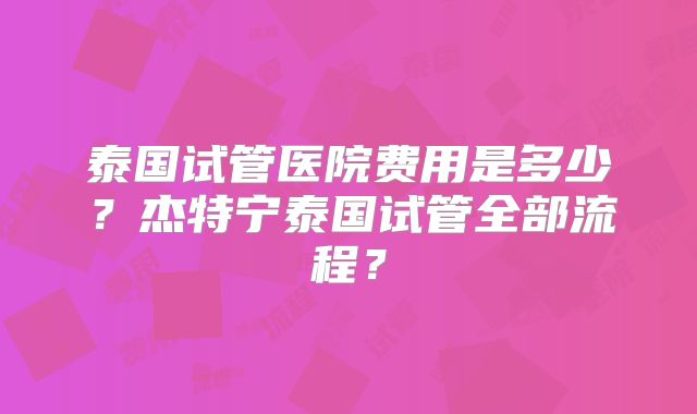 泰国试管医院费用是多少？杰特宁泰国试管全部流程？