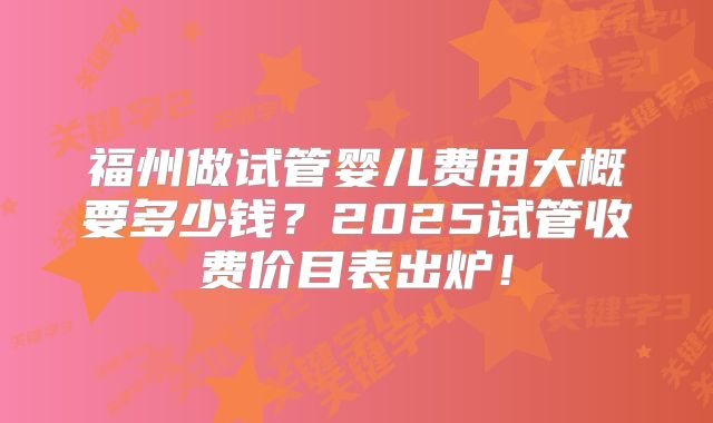 福州做试管婴儿费用大概要多少钱？2025试管收费价目表出炉！