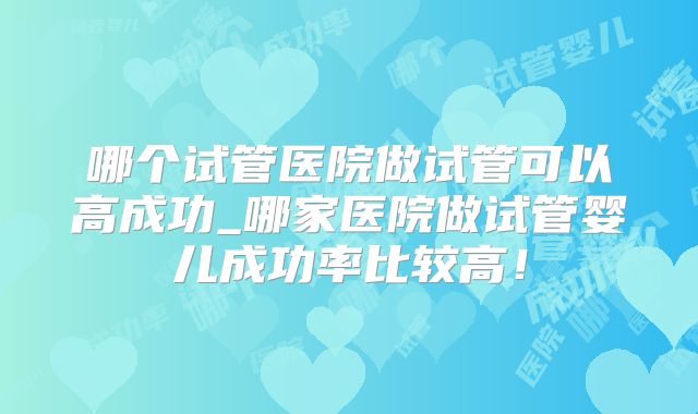 哪个试管医院做试管可以高成功_哪家医院做试管婴儿成功率比较高！