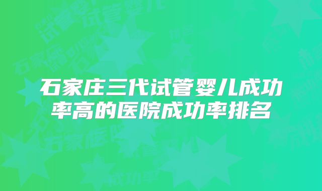 石家庄三代试管婴儿成功率高的医院成功率排名