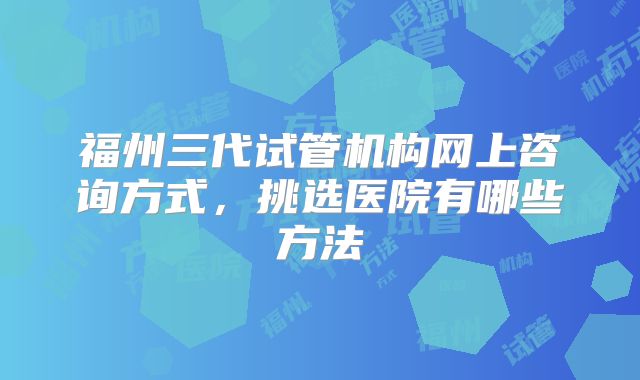福州三代试管机构网上咨询方式，挑选医院有哪些方法
