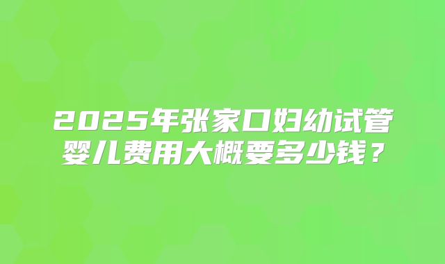 2025年张家口妇幼试管婴儿费用大概要多少钱？