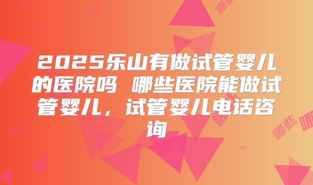 2025乐山有做试管婴儿的医院吗 哪些医院能做试管婴儿，试管婴儿电话咨询