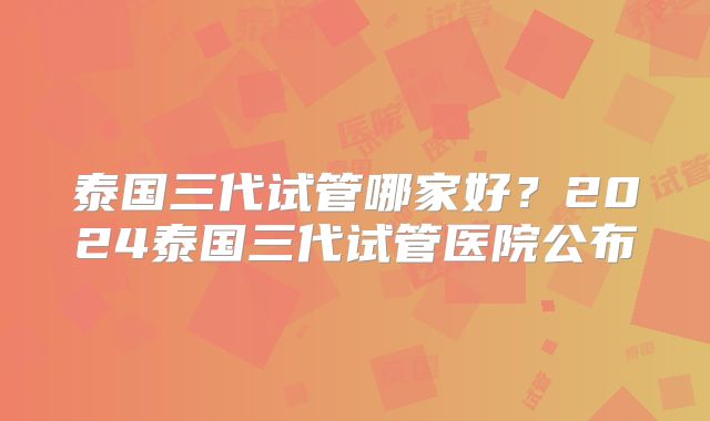 泰国三代试管哪家好？2024泰国三代试管医院公布