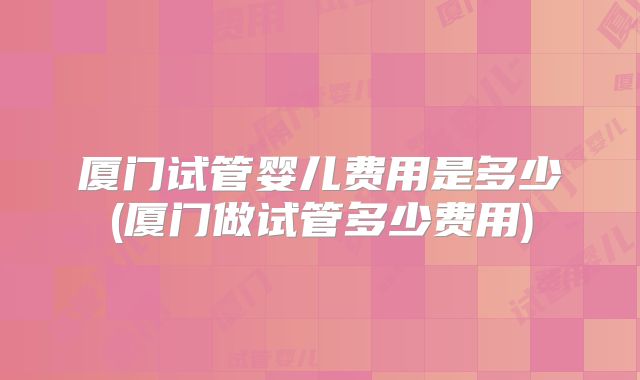 厦门试管婴儿费用是多少(厦门做试管多少费用)