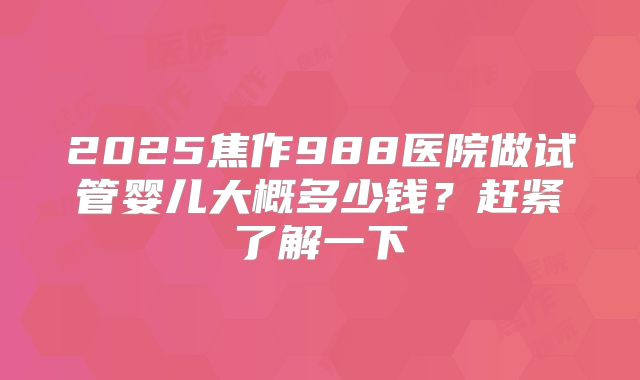 2025焦作988医院做试管婴儿大概多少钱？赶紧了解一下
