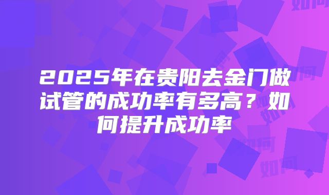 2025年在贵阳去金门做试管的成功率有多高？如何提升成功率