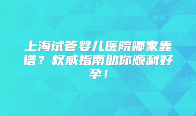 上海试管婴儿医院哪家靠谱？权威指南助你顺利好孕！