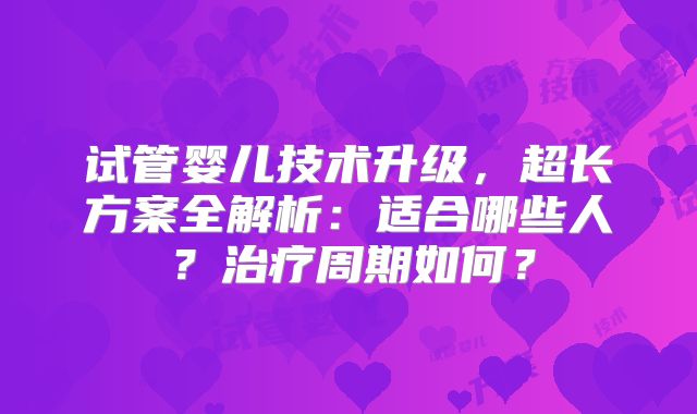 试管婴儿技术升级，超长方案全解析：适合哪些人？治疗周期如何？