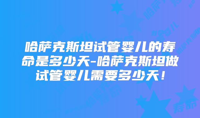 哈萨克斯坦试管婴儿的寿命是多少天-哈萨克斯坦做试管婴儿需要多少天!