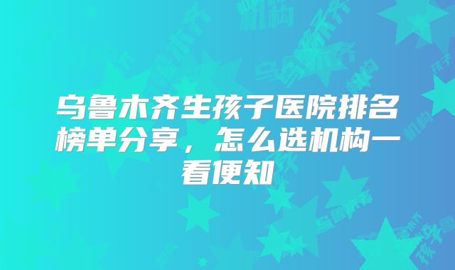 乌鲁木齐生孩子医院排名榜单分享，怎么选机构一看便知