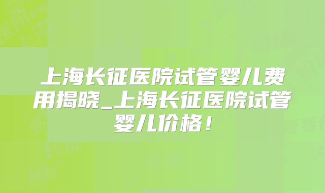 上海长征医院试管婴儿费用揭晓_上海长征医院试管婴儿价格！