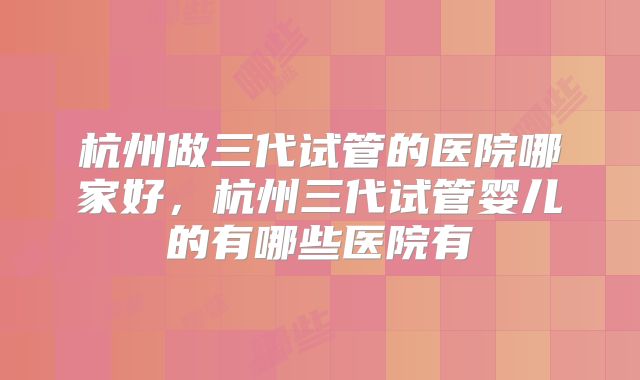 杭州做三代试管的医院哪家好，杭州三代试管婴儿的有哪些医院有