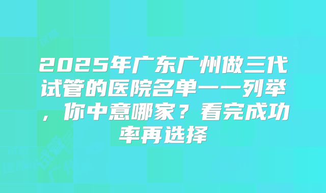 2025年广东广州做三代试管的医院名单一一列举，你中意哪家？看完成功率再选择