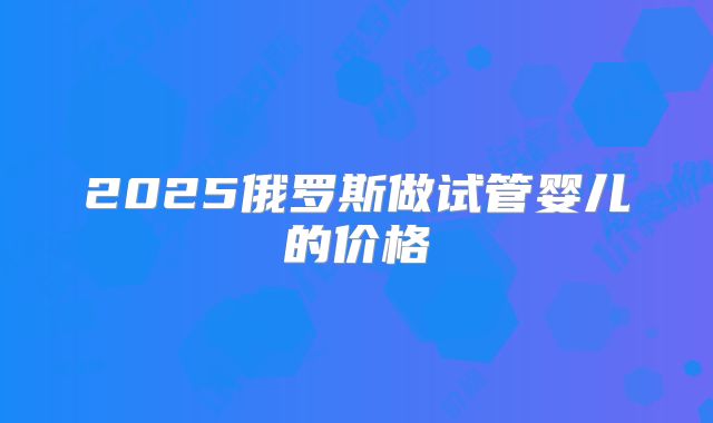 2025俄罗斯做试管婴儿的价格