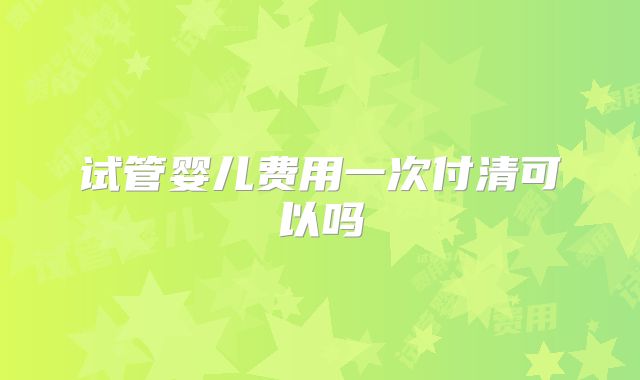 试管婴儿费用一次付清可以吗