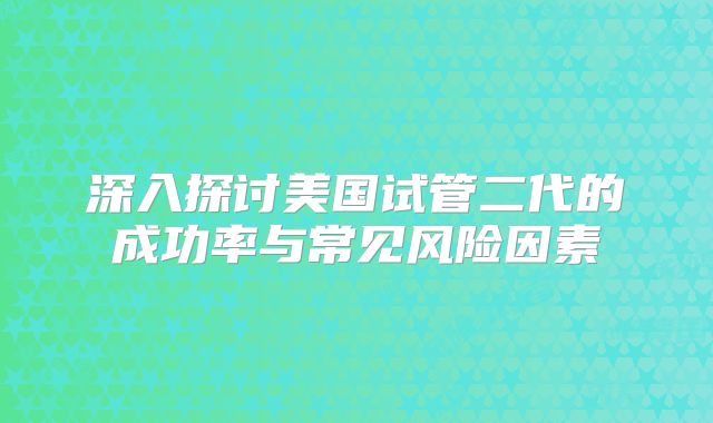 深入探讨美国试管二代的成功率与常见风险因素