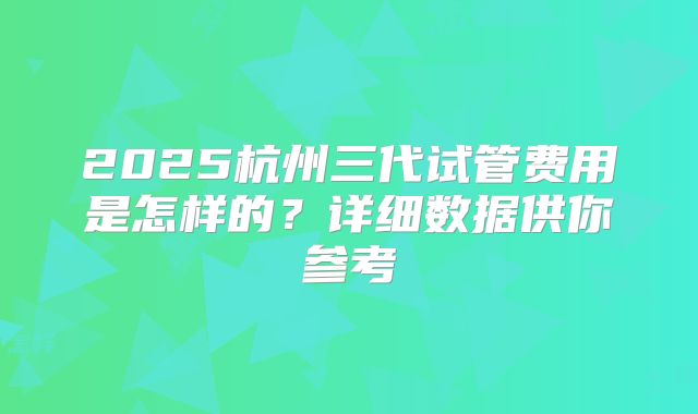 2025杭州三代试管费用是怎样的？详细数据供你参考