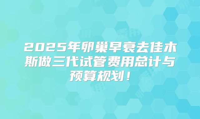 2025年卵巢早衰去佳木斯做三代试管费用总计与预算规划!