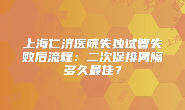 上海仁济医院失独试管失败后流程：二次促排间隔多久最佳？