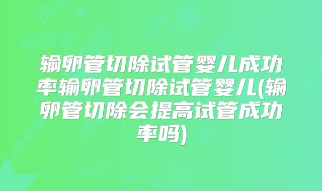 输卵管切除试管婴儿成功率输卵管切除试管婴儿(输卵管切除会提高试管成功率吗)